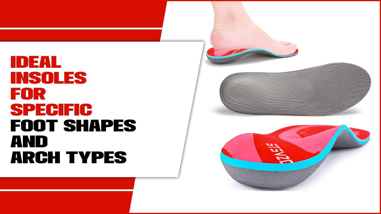 Ideal Insoles For Specific Foot Shapes And Arch Types