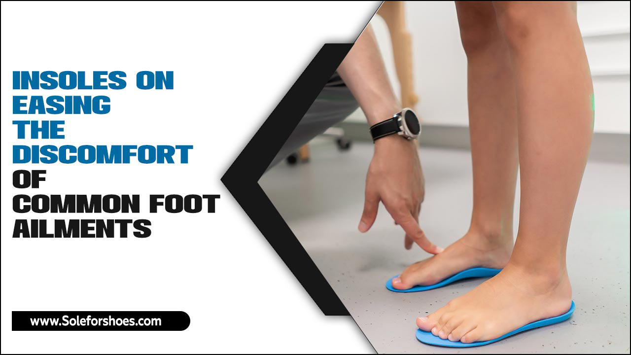 Insoles On Easing The Discomfort Of Common Foot Ailments